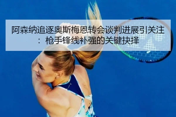 阿森纳追逐奥斯梅恩转会谈判进展引关注：枪手锋线补强的关键抉择