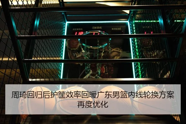 周琦回归后护筐效率回暖广东男篮内线轮换方案再度优化